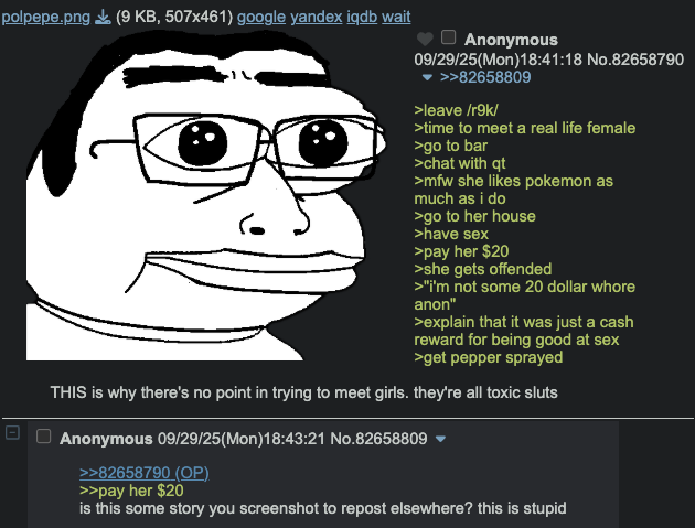 polpepe.png (9 KB, 507x461) google yandex iqdb wait Anonymous 09/29/25(Mon)18:41:18 No.82658790 >>82658809 >leave /r9k/ >time to meet a real life female >go to bar >chat with qt >mfw she likes pokemon as much as i do >go to her house >have sex >pay her $20 >she gets offended >"i'm not some 20 dollar w---- anon" >explain that it was just a cash reward for being good at sex >get pepper sprayed THIS is why there's no point in trying to meet girls. they're all toxic sluts - ☐ Anonymous 09/29/25(Mon)18:43:21 No.82658809 >>82658790 (OP) >>pay her $20 is this some story you screenshot to repost elsewhere? this is stupid