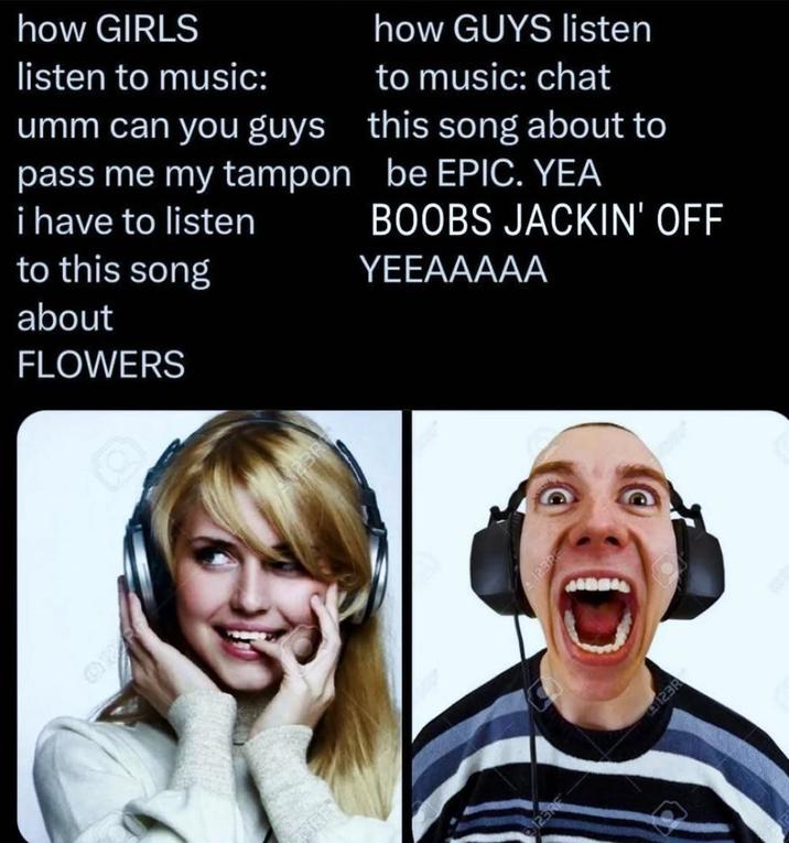 how GIRLS listen to music: umm can you guys pass me my tampon i have to listen to this song about FLOWERS how GUYS listen to music: chat this song about to be EPIC. YEA BOOBS JACKIN' OFF YEEAAAAA BRITY PBR 12322 A 123RE 123R