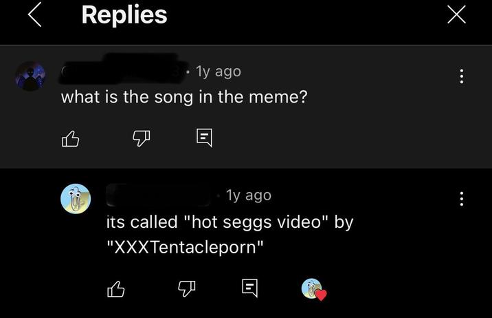 く Replies • 1y ago what is the song in the meme? 凸 1y ago its called "hot seggs video" by "XXXTentacleporn" 凸 Ε Х