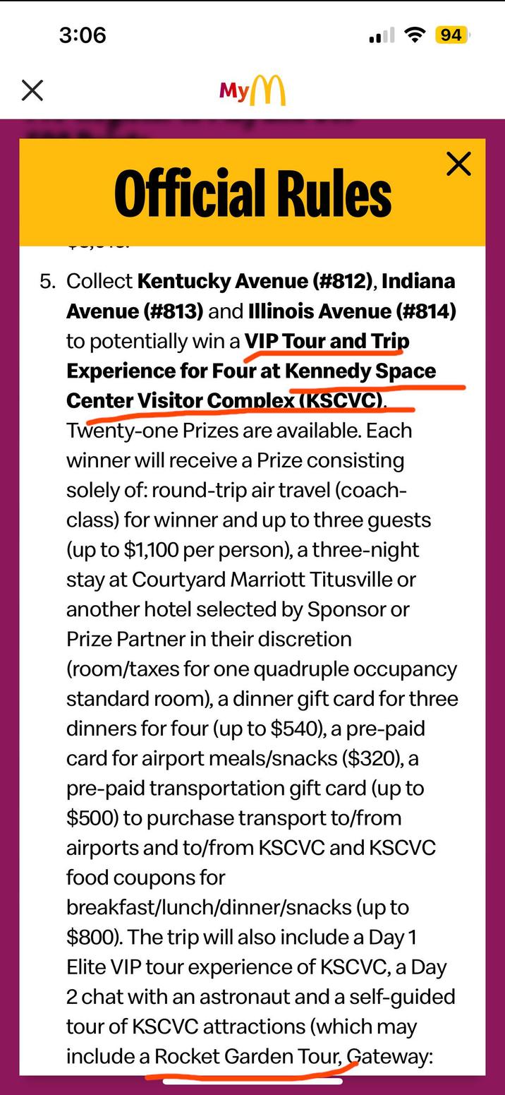 3:06 MyM Official Rules 5. Collect Kentucky Avenue (#812), Indiana Avenue (#813) and Illinois Avenue (#814) to potentially win a VIP Tour and Trip Experience for Four at Kennedy Space Center Visitor Complex (KSCVC). Twenty-one Prizes are available. Each winner will receive a Prize consisting solely of: round-trip air travel (coach- class) for winner and up to three guests (up to $1,100 per person), a three-night stay at Courtyard Marriott Titusville or another hotel selected by Sponsor or Prize Partner in their discretion (room/taxes for one quadruple occupancy standard room), a dinner gift card for three dinners for four (up to $540), a pre-paid card for airport meals/snacks ($320), a pre-paid transportation gift card (up to $500) to purchase transport to/from airports and to/from KSCVC and KSCVC food coupons for breakfast/lunch/dinner/snacks (up to $800). The trip will also include a Day 1 Elite VIP tour experience of KSCVC, a Day 2 chat with an astronaut and a self-guided tour of KSCVC attractions (which may include a Rocket Garden Tour, Gateway: ✓ 94