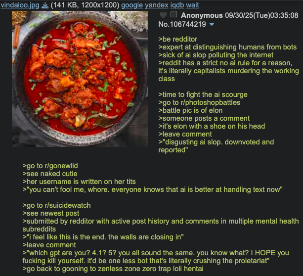 vindaloo.jpg (141 KB, 1200x1200) google yandex iqdb wait Anonymous 09/30/25(Tue)03:35:08 No.106744219 >be redditor >expert at distinguishing humans from bots >sick of ai slop polluting the internet >reddit has a strict no ai rule for a reason, it's literally capitalists murdering the working class >time to fight the ai scourge >go to r/photoshopbattles >battle pic is of elon >someone posts a comment >it's elon with a shoe on his head >leave comment >"disgusting ai slop. downvoted and reported" >go to r/gonewild >see naked cutie >her username is written on her t--- >"you can't fool me, w----. everyone knows that ai is better at handling text now" >go to r/suicidewatch >see newest post >submitted by redditor with active post history and comments in multiple mental health subreddits >"I feel like this is the end. the walls are closing in" >leave comment >"which gpt are you? 4.1? 5? you all sound the same. you know what? I HOPE you f------ kill yourself. it'd be one less bot that's literally crushing the proletariat" >go back to gooning to zenless zone zero trap loli hentai