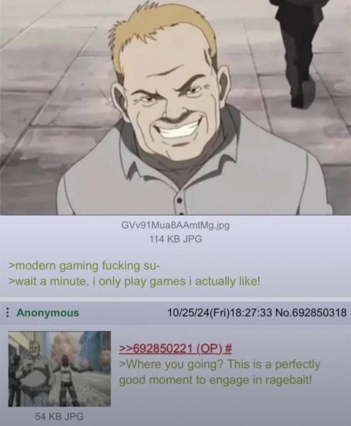 GVV91Mua8AAmtMg.jpg 114 KB JPG >modern gaming f------ su- >wait a minute, i only play games i actually like! Anonymous 54 KB JPG 10/25/24(Fri)18:27:33 No.692850318 >>692850221 (OP) # >Where you going? This is a perfectly good moment to engage in ragebait!