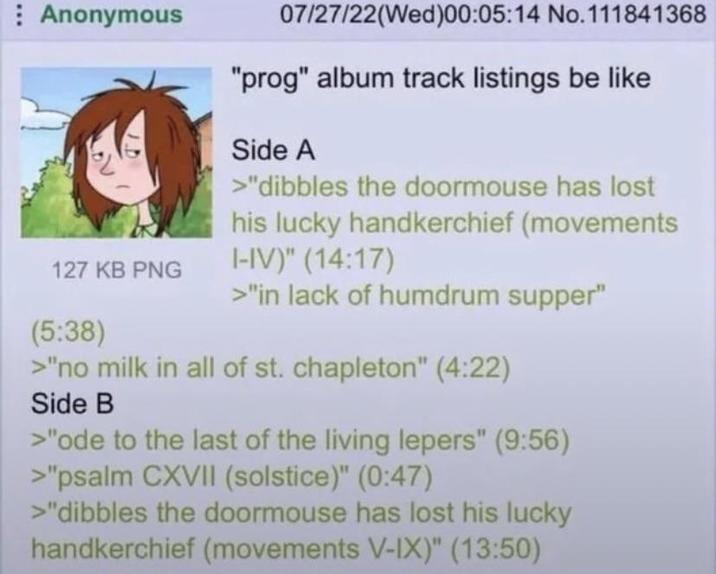 Anonymous 127 KB PNG (5:38) 07/27/22(Wed)00:05:14 No. 111841368 "prog" album track listings be like Side A >"dibbles the doormouse has lost his lucky handkerchief (movements I-IV)" (14:17) >"in lack of humdrum supper" >"no milk in all of st. chapleton" (4:22) Side B >"ode to the last of the living lepers" (9:56) >"psalm CXVII (solstice)" (0:47) >"dibbles the doormouse has lost his lucky handkerchief (movements V-IX)" (13:50)