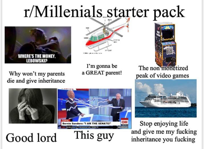 r/Millenials starter pack engine WHERE'S THE MONEY, LEBOWSKI? Why won't my parents die and give inheritance MII I'm gonna be a GREAT parent! The non monetized peak of video games TOPIC CON Bernie Sanders: "I AM THE SENATE!" OW DEMOCRATIC PRESIDENTIAL DEBATE Good lord This guy Stop enjoying life and give me my f------ inheritance you f------