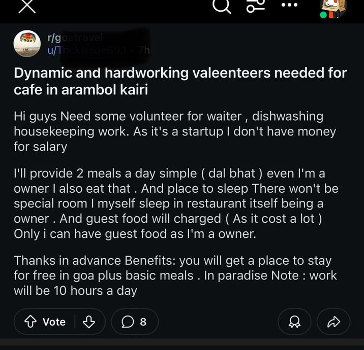 C id GOA r/goatravel u/Trickissue693-7h Dynamic and hardworking valeenteers needed for cafe in arambol kairi Hi guys Need some volunteer for waiter, dishwashing housekeeping work. As it's a startup I don't have money for salary I'll provide 2 meals a day simple (dal bhat) even I'm a owner I also eat that. And place to sleep There won't be special room I myself sleep in restaurant itself being a owner. And guest food will charged ( As it cost a lot) Only i can have guest food as I'm a owner. Thanks in advance Benefits: you will get a place to stay for free in goa plus basic meals. In paradise Note: work will be 10 hours a day Vote ♡ ☐ 8 Q