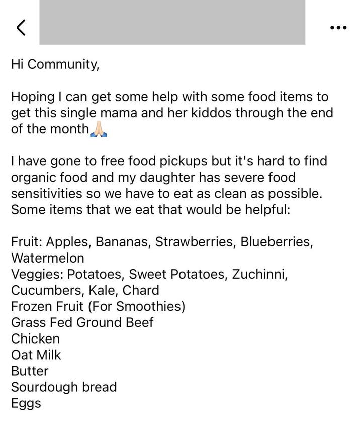 Hi Community, Hoping I can get some help with some food items to get this single mama and her kiddos through the end of the month I have gone to free food pickups but it's hard to find organic food and my daughter has severe food sensitivities so we have to eat as clean as possible. Some items that we eat that would be helpful: Fruit: Apples, Bananas, Strawberries, Blueberries, Watermelon Veggies: Potatoes, Sweet Potatoes, Zuchinni, Cucumbers, Kale, Chard Frozen Fruit (For Smoothies) Grass Fed Ground Beef Chicken Oat Milk Butter Sourdough bread Eggs