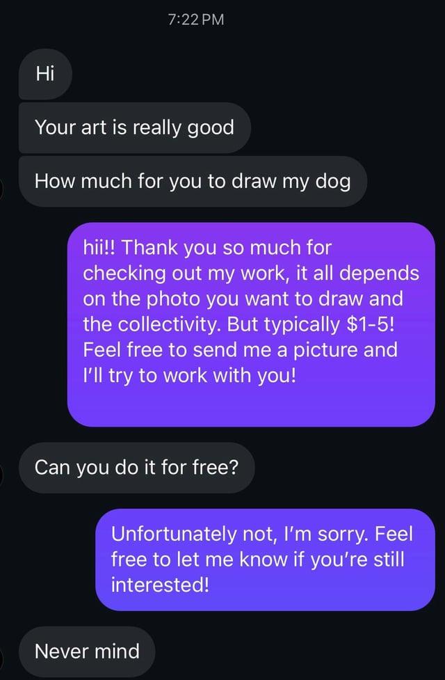 7:22 PM Hi Your art is really good How much for you to draw my dog hii!! Thank you so much for checking out my work, it all depends on the photo you want to draw and the collectivity. But typically $1-5! Feel free to send me a picture and I'll try to work with you! Can you do it for free? Unfortunately not, I'm sorry. Feel free to let me know if you're still interested! Never mind