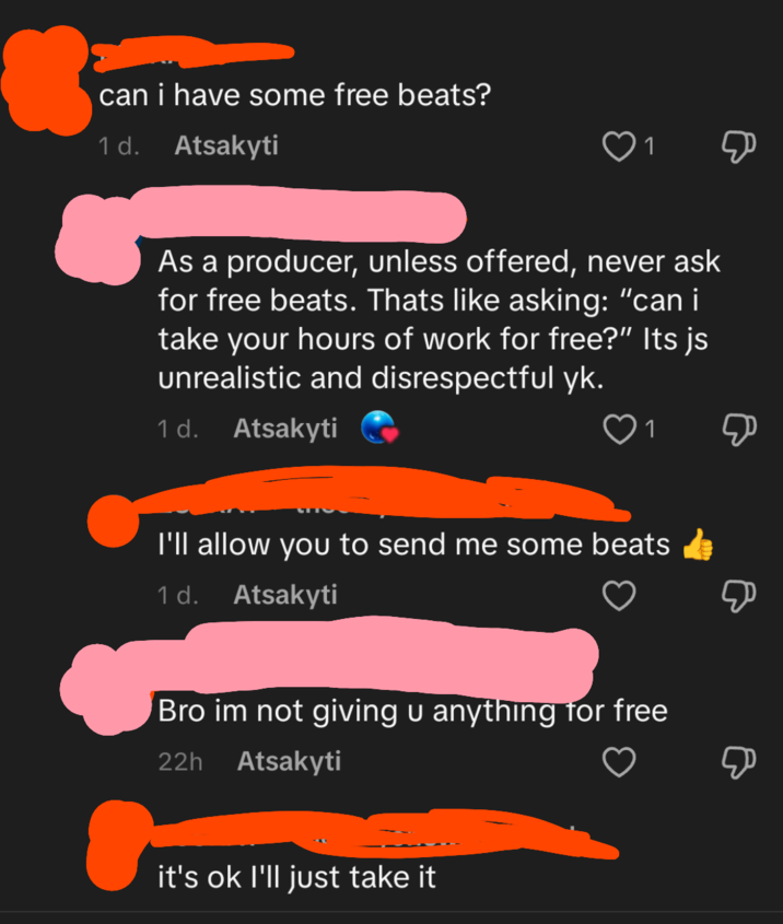 can i have some free beats? 1 d. Atsakyti 1 Д As a producer, unless offered, never ask for free beats. Thats like asking: "can i take your hours of work for free?" Its js unrealistic and disrespectful yk. 1 d. Atsakyti 1 I'll allow you to send me some beats 1 d. Atsakyti Bro im not giving u anything for free 22h Atsakyti it's ok I'll just take it