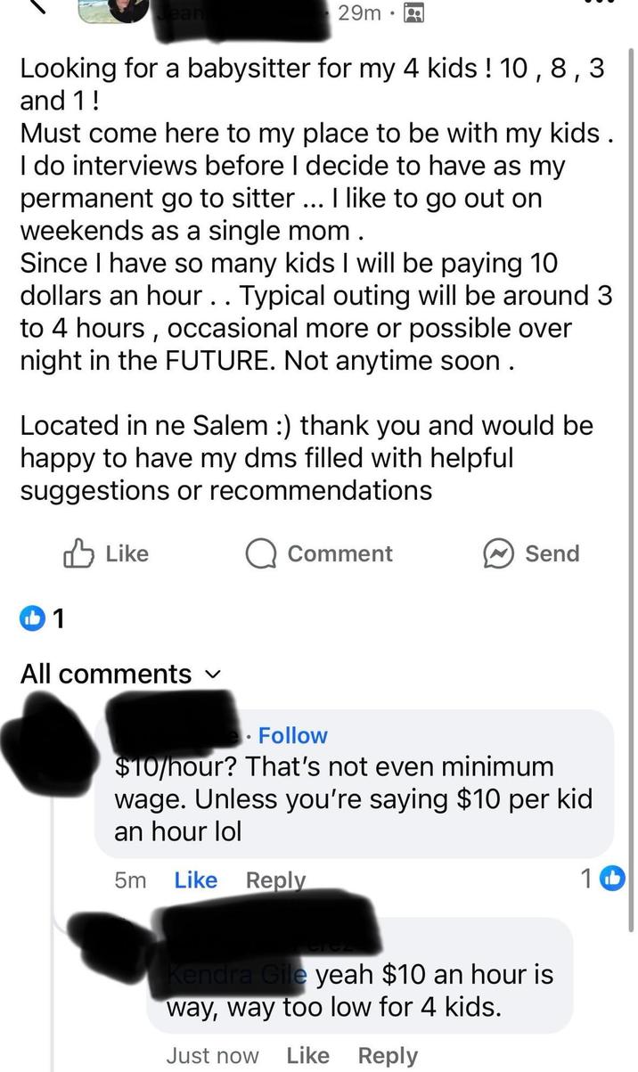 Jean 29m⚫ .. Looking for a babysitter for my 4 kids! 10, 8,3 and 1! Must come here to my place to be with my kids. I do interviews before I decide to have as my permanent go to sitter ... I like to go out on weekends as a single mom. Since I have so many kids I will be paying 10 dollars an hour. . Typical outing will be around 3 to 4 hours, occasional more or possible over night in the FUTURE. Not anytime soon. Located in ne Salem :) thank you and would be happy to have my dms filled with helpful suggestions or recommendations Like b1 Q Comment Send All comments ✓ Follow $10/hour? That's not even minimum wage. Unless you're saying $10 per kid an hour lol 5m Like Reply 1 b Kendra Gile yeah $10 an hour is way, way too low for 4 kids. Just now Like Reply
