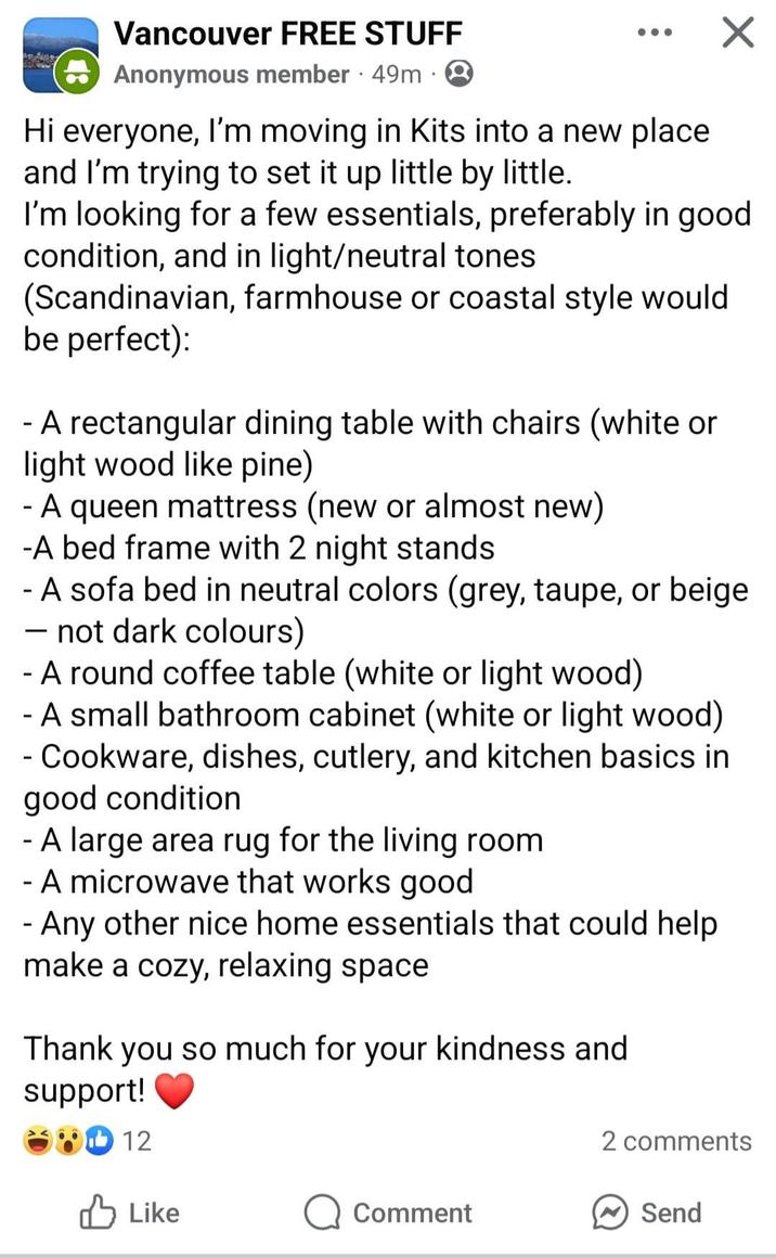Vancouver FREE STUFF Anonymous member 49m 2 Hi everyone, I'm moving in Kits into a new place and I'm trying to set it up little by little. Х I'm looking for a few essentials, preferably in good condition, and in light/neutral tones (Scandinavian, farmhouse or coastal style would be perfect): - A rectangular dining table with chairs (white or light wood like pine) - A queen mattress (new or almost new) -A bed frame with 2 night stands - A sofa bed in neutral colors (grey, taupe, or beige - not dark colours) - - A round coffee table (white or light wood) - A small bathroom cabinet (white or light wood) - Cookware, dishes, cutlery, and kitchen basics in good condition - A large area rug for the living room. - A microwave that works good - Any other nice home essentials that could help make a cozy, relaxing space Thank you so much for your kindness and support! 12 2 comments Like Comment Send