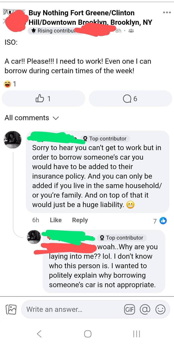 B ISO: Buy Nothing Fort Greene/Clinton Hill/Downtown Brooklyn, Brooklyn, NY Rising contribut 8h. A car!! Please!!! I need to work! Even one I can borrow during certain times of the week! 22 1 All comments 1 6 Top contributor Sorry to hear you can't get to work but in order to borrow someone's car you would have to be added to their insurance policy. And you can only be added if you live in the same household/ or you're family. And on top of that it would just be a huge liability. 6h Like Reply 7 b Top contributor woah..Why are you laying into me?? lol. I don't know who this person is. I wanted to politely explain why borrowing someone's car is not appropriate. Write an answer... GIF @ |||
