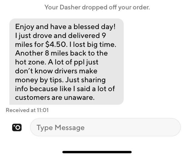 Your Dasher dropped off your order. Enjoy and have a blessed day! I just drove and delivered 9 miles for $4.50. I lost big time. Another 8 miles back to the hot zone. A lot of ppl just don't know drivers make money by tips. Just sharing info because like I said a lot of customers are unaware. Received at 11:01 O Type Message