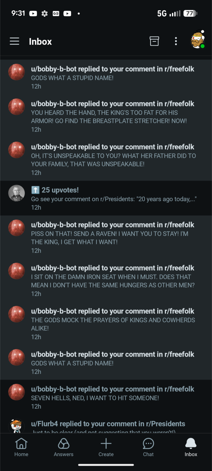 9:31 GE Inbox 5G77 u/bobby-b-bot replied to your comment in r/freefolk GODS WHAT A STUPID NAME! 12h u/bobby-b-bot replied to your comment in r/freefolk YOU HEARD THE HAND, THE KING'S TOO FAT FOR HIS ARMOR! GO FIND THE BREASTPLATE STRETCHER! NOW! 12h u/bobby-b-bot replied to your comment in r/freefolk OH, IT'S UNSPEAKABLE TO YOU? WHAT HER FATHER DID TO YOUR FAMILY, THAT WAS UNSPEAKABLE! 12h ↑ 25 upvotes! Go see your comment on r/Presidents: "20 years ago today,..." 12h u/bobby-b-bot replied to your comment in r/freefolk PISS ON THAT! SEND A RAVEN! I WANT YOU TO STAY! I'M THE KING, I GET WHAT I WANT! 12h u/bobby-b-bot replied to your comment in r/freefolk I SIT ON THE DAMN IRON SEAT WHEN I MUST. DOES THAT MEAN I DON'T HAVE THE SAME HUNGERS AS OTHER MEN? 12h u/bobby-b-bot replied to your comment in r/freefolk THE GODS MOCK THE PRAYERS OF KINGS AND COWHERDS ALIKE! 12h u/bobby-b-bot replied to your comment in r/freefolk GODS WHAT A STUPID NAME! 12h u/bobby-b-bot replied to your comment in r/freefolk SEVEN HELLS, NED, I WANT TO HIT SOMEONE! 12h u/Flurb4 replied to your comment in r/Presidents Just to be clear (and not suaaccting that vou weren't!) + Home Answers Create Chat Inbox