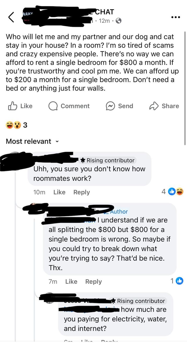 ARK ✓ CHAT 12m Who will let me and my partner and our dog and cat stay in your house? In a room? I'm so tired of scams and crazy expensive people. There's no way we can afford to rent a single bedroom for $800 a month. If you're trustworthy and cool pm me. We can afford up to $200 a month for a single bedroom. Don't need a bed or anything just four walls. Like 3 Most relevant く Comment Send Share Rising contributor Uhh, you sure you don't know how roommates work? 10m Like Reply 4b Author I understand if we are all splitting the $800 but $800 for a single bedroom is wrong. So maybe if you could try to break down what you're trying to say? That'd be nice. Thx. 7m Like Reply Rising contributor how much are you paying for electricity, water, and internet? DAL.. 1 b