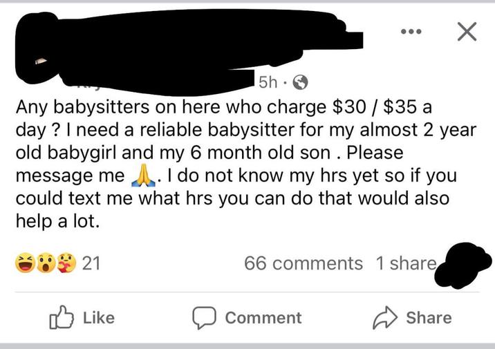 5h ✓ Any babysitters on here who charge $30 / $35 a day? I need a reliable babysitter for my almost 2 year old babygirl and my 6 month old son. Please message me. I do not know my hrs yet so if you could text me what hrs you can do that would also help a lot. 821 66 comments 1 share Like Comment Share