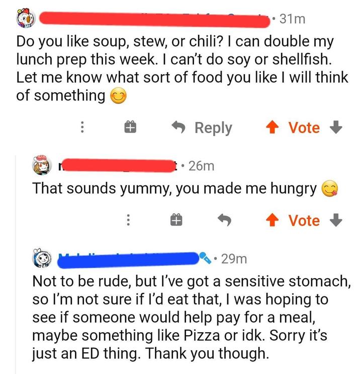 31m Do you like soup, stew, or chili? I can double my lunch prep this week. I can't do soy or shellfish. Let me know what sort of food you like I will think of something Reply ↑ Vote↓ t⚫26m That sounds yummy, you made me hungry ↑ Vote • • 29m Not to be rude, but I've got a sensitive stomach, so I'm not sure if I'd eat that, I was hoping to see if someone would help pay for a meal, maybe something like Pizza or idk. Sorry it's just an ED thing. Thank you though.