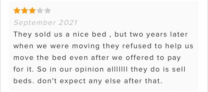 September 2021 They sold us a nice bed, but two years later when we were moving they refused to help us move the bed even after we offered to pay for it. So in our opinion allIIIII they do is sell beds. don't expect any else after that.