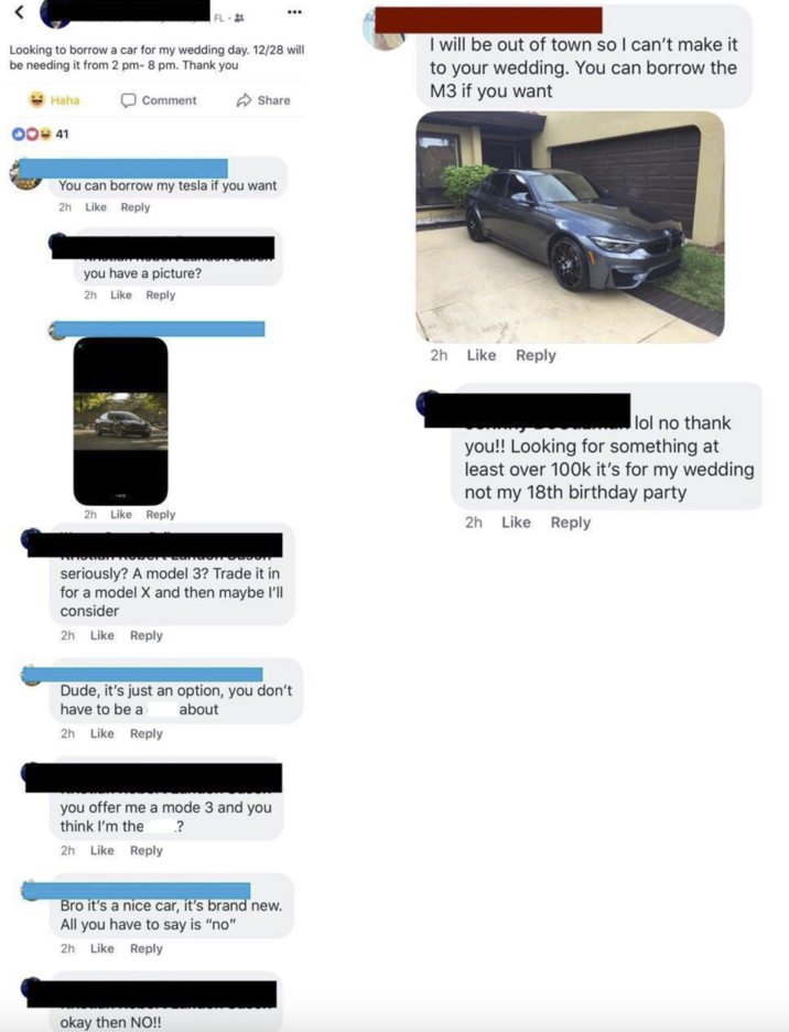 FL Looking to borrow a car for my wedding day. 12/28 will be needing it from 2 pm- 8 pm. Thank you Haha DO41 Comment Share You can borrow my tesla if you want I will be out of town so I can't make it to your wedding. You can borrow the M3 if you want 2h Like Reply you have a picture? 2h Like Reply 2h Like Reply lol no thank 2h Like Reply seriously? A model 3? Trade it in for a model X and then maybe I'll consider 2h Like Reply you!! Looking for something at least over 100k it's for my wedding not my 18th birthday party 2h Like Reply Dude, it's just an option, you don't have to be a 2h Like Reply about you offer me a mode 3 and you think I'm the 2h Like Reply .? Bro it's a nice car, it's brand new. All you have to say is "no" 2h Like Reply okay then NO!!