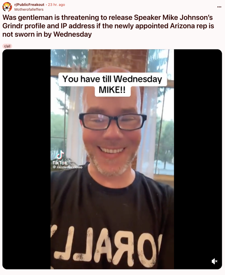 r/PublicFreakout post A "Reddit":https://knowyourmeme.com/memes/sites/reddit post in the /r/r/PublicFreakout subreddit about the "TikToker":https://knowyourmeme.com/memes/sites/tiktok, @razzledazzlemo, threatening House Speaker Mike Johnson with an ultimatum, saying that he would release Johnson's alleged "Grindr":https://knowyourmeme.com/memes/sites/grindr profile if he didn't swear in Rep-elect Adelita Grijalva.
