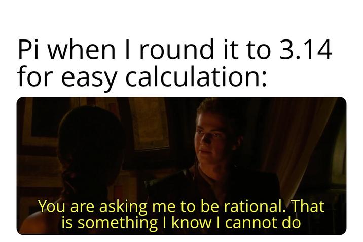 Pi when I round it to 3.14 for easy calculation: You are asking me to be rational. That is something I know I cannot do