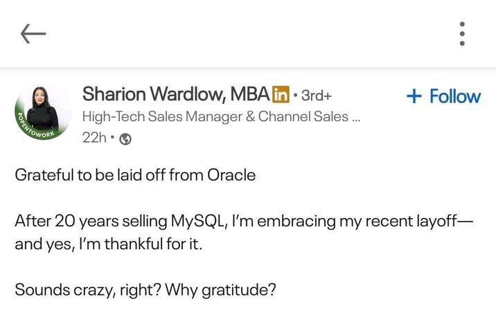 Sharion Wardlow, MBA in ⚫ 3rd+ High-Tech Sales Manager & Channel Sales... + Follow OPENTOWORK 22h • Grateful to be laid off from Oracle After 20 years selling MySQL, I'm embracing my recent layoff- and yes, I'm thankful for it. Sounds crazy, right? Why gratitude?