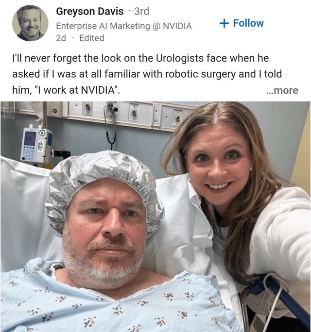 Greyson Davis · 3rd Enterprise Al Marketing @ NVIDIA 2d. Edited + Follow I'll never forget the look on the Urologists face when he asked if I was at all familiar with robotic surgery and I told him, "I work at NVIDIA". ...more A .