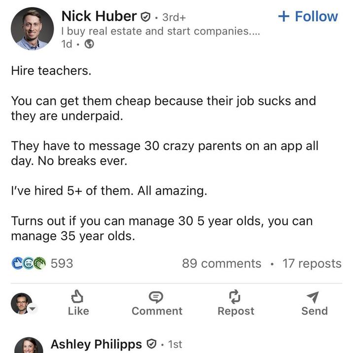 Nick Huber • 3rd+ I buy real estate and start companies.... 1d Hire teachers. + Follow You can get them cheap because their job and they are underpaid. They have to message 30 crazy parents on an app all day. No breaks ever. I've hired 5+ of them. All amazing. Turns out if you can manage 30 5 year olds, you can manage 35 year olds. CG 593 89 comments 17 reposts Like Comment Repost Send Ashley Philipps · 1st