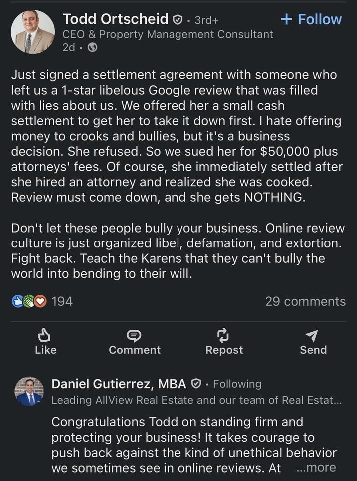 Todd Ortscheid 3rd+ CEO & Property Management Consultant 2d. + Follow Just signed a settlement agreement with someone who left us a 1-star libelous Google review that was filled with lies about us. We offered her a small cash settlement to get her to take it down first. I hate offering money to crooks and bullies, but it's a business decision. She refused. So we sued her for $50,000 plus attorneys' fees. Of course, she immediately settled after she hired an attorney and realized she was cooked. Review must come down, and she gets NOTHING. Don't let these people bully your business. Online review culture is just organized libel, defamation, and extortion. Fight back. Teach the Karens that they can't bully the world into bending to their will. 194 d Like Comment 29 comments Repost Send Following Daniel Gutierrez, MBA Leading AllView Real Estate and our team of Real Estat... Congratulations Todd on standing firm and protecting your business! It takes courage to push back against the kind of unethical behavior we sometimes see in online reviews. At ...more