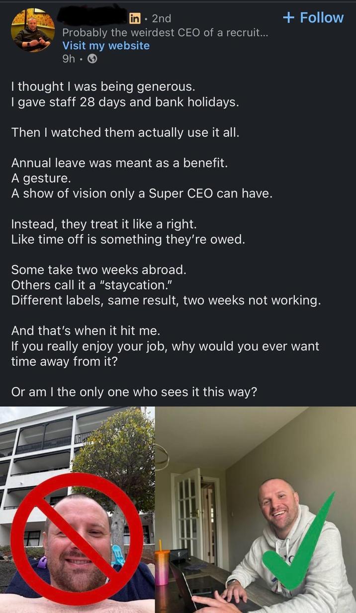 in 2nd Probably the weirdest CEO of a recruit... Visit my website 9h-> I thought I was being generous. I gave staff 28 days and bank holidays. Then I watched them actually use it all. Annual leave was meant as a benefit. A gesture. A show of vision only a Super CEO can have. Instead, they treat it like a right. Like time off is something they're owed. Some take two weeks abroad. Others call it a "staycation." + Follow Different labels, same result, two weeks not working. And that's when it hit me. If you really enjoy your job, why would you ever want time away from it? Or am I the only one who sees it this way?