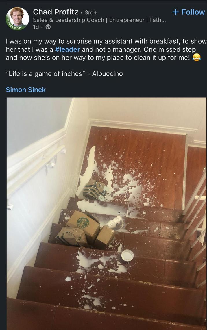 + Follow OPENTOWORK Chad Profitz. 3rd+ Sales & Leadership Coach | Entrepreneur | Fath... 1d. I was on my way to surprise my assistant with breakfast, to show her that I was a #leader and not a manager. One missed step and now she's on her way to my place to clean it up for me! "Life is a game of inches" - Alpuccino Simon Sinek