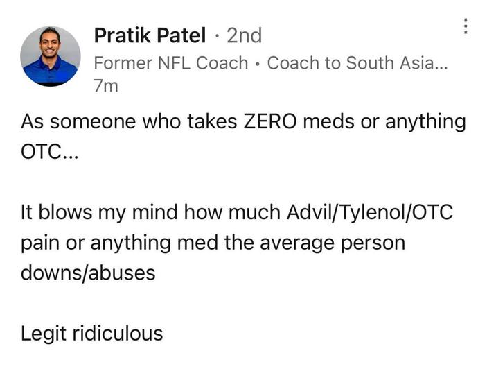 Pratik Patel · 2nd • Former NFL Coach Coach to South Asia... 7m As someone who takes ZERO meds or anything OTC... It blows my mind how much Advil/Tylenol/OTC pain or anything med the average person downs/abuses Legit ridiculous