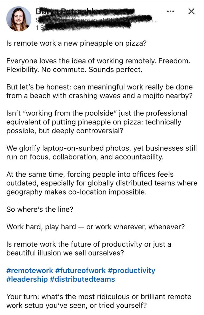 Darya Petrashka Spatrol Data Scientist at S 1 St Is remote work a new pineapple on pizza? ... Everyone loves the idea of working remotely. Freedom. Flexibility. No commute. Sounds perfect. ☑ But let's be honest: can meaningful work really be done from a beach with crashing waves and a mojito nearby? Isn't "working from the poolside" just the professional equivalent of putting pineapple on pizza: technically possible, but deeply controversial? We glorify laptop-on-sunbed photos, yet businesses still run on focus, collaboration, and accountability. At the same time, forcing people into offices feels outdated, especially for globally distributed teams where geography makes co-location impossible. So where's the line? Work hard, play hard - or work wherever, whenever? Is remote work the future of productivity or just a beautiful illusion we sell ourselves? #remotework #futureofwork #productivity #leadership #distributedteams Your turn: what's the most ridiculous or brilliant remote work setup you've seen, or tried yourself?