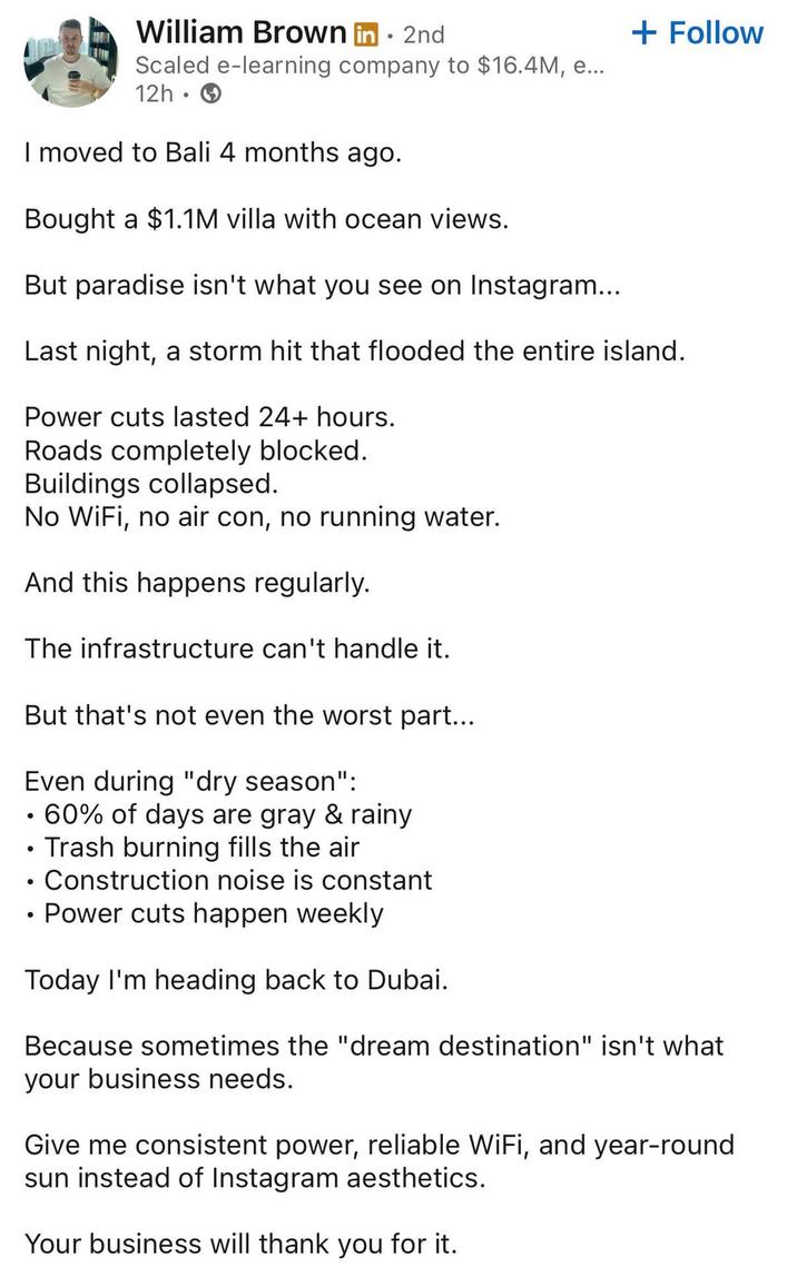 William Brown in. 2nd Scaled e-learning company to $16.4M, e... 12h I moved to Bali 4 months ago. Bought a $1.1M villa with ocean views. But paradise isn't what you see on Instagram... + Follow Last night, a storm hit that flooded the entire island. Power cuts lasted 24+ hours. Roads completely blocked. Buildings collapsed. No WiFi, no air con, no running water. And this happens regularly. The infrastructure can't handle it. But that's not even the worst part... Even during "dry season": • 60% of days are gray & rainy • Trash burning fills the air • Construction noise is constant Power cuts happen weekly Today I'm heading back to Dubai. Because sometimes the "dream destination" isn't what your business needs. Give me consistent power, reliable WiFi, and year-round sun instead of Instagram aesthetics. Your business will thank you for it.