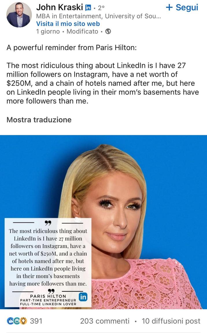 John Kraski in ⚫ 2° MBA in Entertainment, University of Sou... Visita il mio sito web 1 giorno Modificato → + Segui A powerful reminder from Paris Hilton: The most ridiculous thing about LinkedIn is I have 27 million followers on Instagram, have a net worth of $250M, and a chain of hotels named after me, but here on LinkedIn people living in their mom's basements have more followers than me. Mostra traduzione The most ridiculous thing about LinkedIn is I have 27 million followers on Instagram, have a net worth of $250M, and a chain of hotels named after me, but here on LinkedIn people living in their mom's basements having more followers than me. PARIS HILTON PART-TIME ENTREPRENEUR FULL-TIME LINKEDIN LOVER in CGO 391 203 commenti • 10 diffusioni post