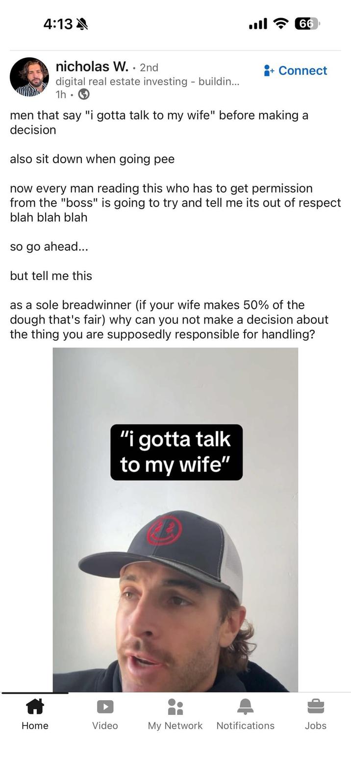 4:13A nicholas W. . 2nd digital real estate investing - buildin... 1h ° اس 66 + Connect men that say "i gotta talk to my wife" before making a decision also sit down when going pee now every man reading this who has to get permission from the "boss" is going to try and tell me its out of respect blah blah blah so go ahead... but tell me this as a sole breadwinner (if your wife makes 50% of the dough that's fair) why can you not make a decision about the thing you are supposedly responsible for handling? "i gotta talk to my wife" Home Video My Network Notifications Jobs