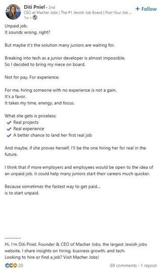 Diti Pniel - 2nd CEO at Macher Jobs | The #1 Jewish Job Board | Post Your Job... Tw Unpaid job. It sounds wrong, right? But maybe it's the solution many juniors are waiting for. Breaking into tech as a junior developer is almost impossible. So I decided to bring my niece on board. Not for pay. For experience. For me, hiring someone with no experience is not a gain. It's a favor. It takes my time, energy, and focus. What she gets is priceless: Real projects Real experience A better chance to land her first real job + Follow And maybe, if she proves herself, I'll be the one hiring her for real in the future. I think that if more employers and employees would be open to the idea of an unpaid job, it could help many juniors start their careers much quicker. Because sometimes the fastest way to get paid... is to start unpaid. Hi. I'm Diti Pniel Founder & CEO of Macher Jobs, the largest Jewish jobs website. I share insights on hiring, business growth, and tech. Looking to hire or find a job? Visit Macher Jobs! Cco 20 69 comments - 1 repost