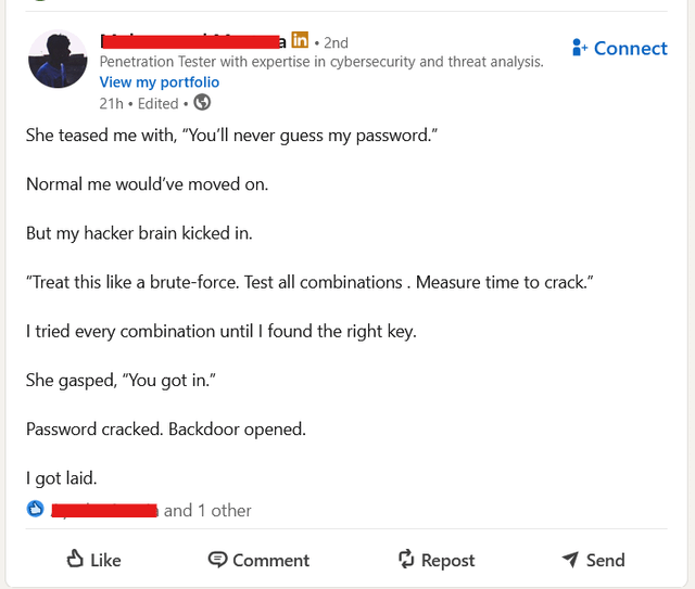 in 2nd Penetration Tester with expertise in cybersecurity and threat analysis. View my portfolio 21h. Edited⚫ → She teased me with, "You'll never guess my password." Normal me would've moved on. But my hacker brain kicked in. "Treat this like a brute-force. Test all combinations. Measure time to crack." I tried every combination until I found the right key. She gasped, "You got in." Password cracked. Backdoor opened. I got laid. Like and 1 other Connect Comment Repost Send