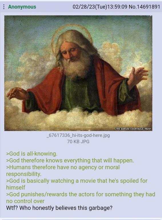 Anonymous 02/28/23(Tue)13:59:09 No.14691891 _67617336_hi-its-god-here.jpg 70 KB JPG THE SAMUEL COURTAULD TRUST >God is all-knowing. >God therefore knows everything that will happen. >Humans therefore have no agency or moral responsibility. >God is basically watching a movie that he's spoiled for himself >God punishes/rewards the actors for something they had no control over W--? Who honestly believes this garbage?