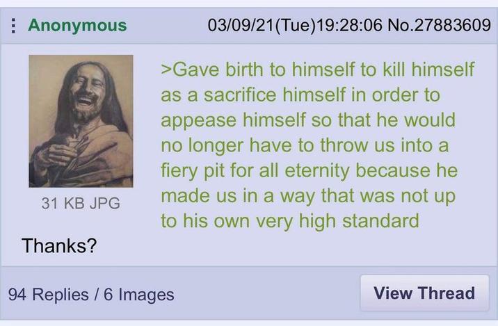 Anonymous 31 KB JPG 03/09/21 (Tue)19:28:06 No.27883609 >Gave birth to himself to kill himself as a sacrifice himself in order to appease himself so that he would no longer have to throw us into a fiery pit for all eternity because he made us in a way that was not up to his own very high standard Thanks? 94 Replies / 6 Images View Thread