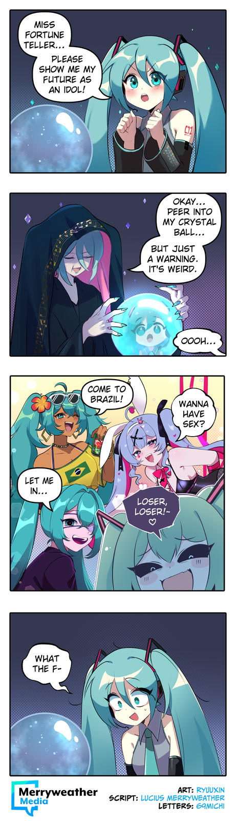 MISS FORTUNE TELLER... PLEASE SHOW ME MY FUTURE AS AN IDOL! LET ME IN... WHAT THE F- 口 COME TO BRAZIL! C31 OKAY... PEER INTO MY CRYSTAL BALL... BUT JUST A WARNING. IT'S WEIRD. LOSER, LOSER!~ OOOH... WANNA HAVE SEX? Merryweather Media SCRIPT: LUCIUS MERRYWEATHER ART: RYUUXIN LETTERS: 69MICHI
