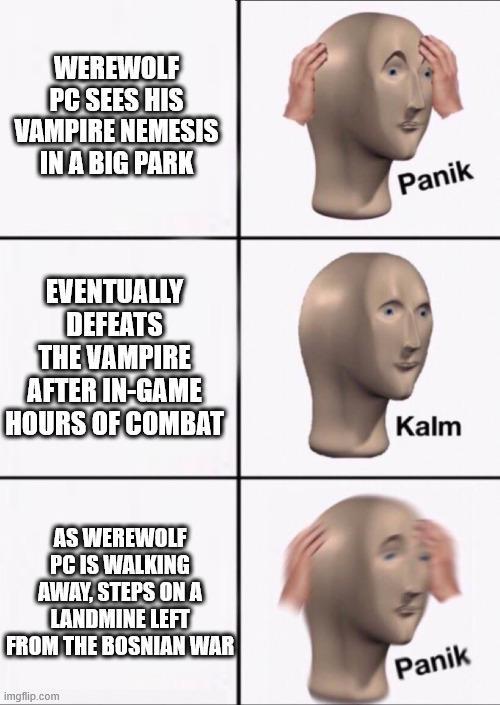 WEREWOLF PC SEES HIS VAMPIRE NEMESIS IN A BIG PARK EVENTUALLY DEFEATS THE VAMPIRE Panik AFTER IN-GAME HOURS OF COMBAT Kalm AS WEREWOLF PC IS WALKING AWAY, STEPS ON A LANDMINE LEFT FROM THE BOSNIAN WAR imgflip.com Panik