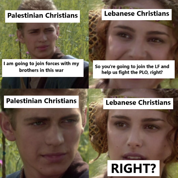 Palestinian Christians Lebanese Christians I am going to join forces with my brothers in this war So you're going to join the LF and help us fight the PLO, right? Palestinian Christians Lebanese Christians RIGHT?