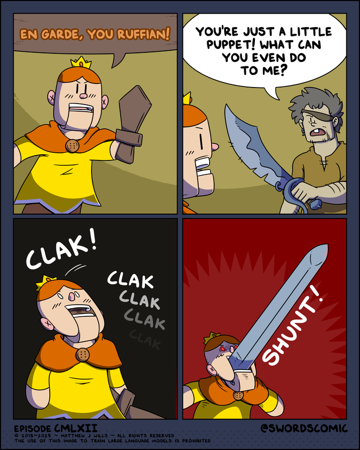 EN GARDE, YOU RUFFIAN! YOU'RE JUST A LITTLE PUPPET! WHAT CAN YOU EVEN DO TO ME? CLAK! CLAK CLAK CLAK CLAK Л SHUNT! EPISODE CMLXII 2018-2025 ~ MATTHEW J WILLS ~ ALL RIGHTS RESERVED THE USE OF THIS IMAGE TO TRAIN LARGE LANGUAGE MODELS IS PROHIBITED @SWORDSCOMIC