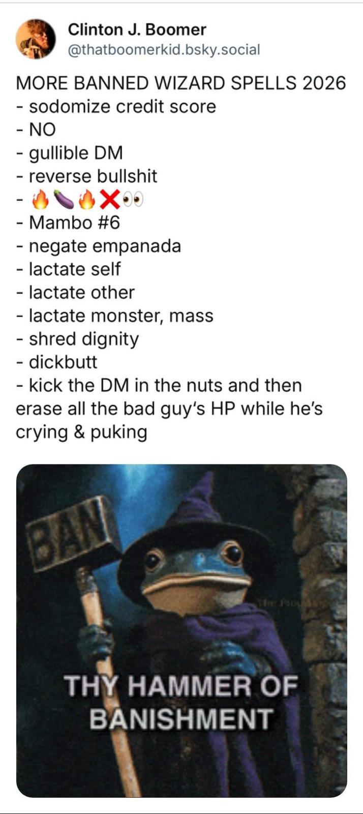 Clinton J. Boomer @thatboomerkid.bsky.social MORE BANNED WIZARD SPELLS 2026 - sodomize credit score - NO - gullible DM - reverse b------- - Mambo #6 - negate empanada - lactate self - lactate other - lactate monster, mass - shred dignity - dickbutt - kick the DM in the nuts and then erase all the bad guy's HP while he's crying & puking BAN The Proud W THY HAMMER OF BANISHMENT