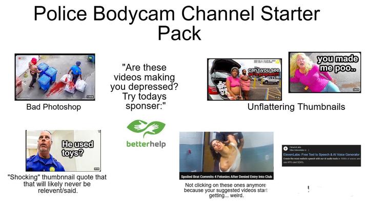 REC Police Bodycam Channel Starter Pack Bad Photoshop 1:19:53 He used toys? 37:16 "Shocking" thumbnnail quote that that will likely never be relevent/said. "Are these videos making you depressed? Try todays sponser:" betterhelp can't you see you made me poo.. re pregnant?! Unflattering Thumbnails Spoiled Brat Commits 4 Felonies After Denied Entry Into Club Not clicking on these ones anymore because your suggested videos start getting... weird. Elevent abs https:Welevanlabso ElevenLabs: Free Text to Speech & Al Voice Generator Create the most realistic speech with our Al audio tools in 1000s of voices and use API's and SDK'S