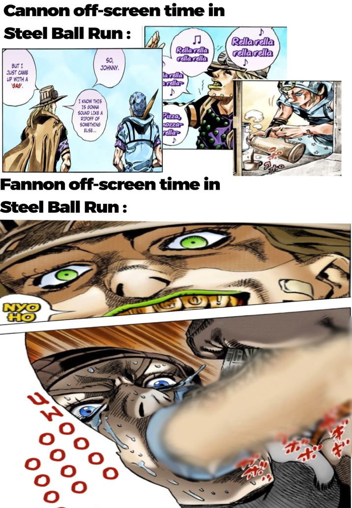 Cannon off-screen time in Steel Ball Run: BUT I JUST CAME UP WITH A GAG'. Rellarella Rella rella rella rella rella vella I KNOW THIS SO, JOHNNY. IS GONNA SOUND LIKE A RIPOFF OF SOMETHING ELSE... la rella arella ♪ Pizza hozza Tellar Fannon off-screen time in Steel Ball Run : NYO HO 730000 000 DUB to