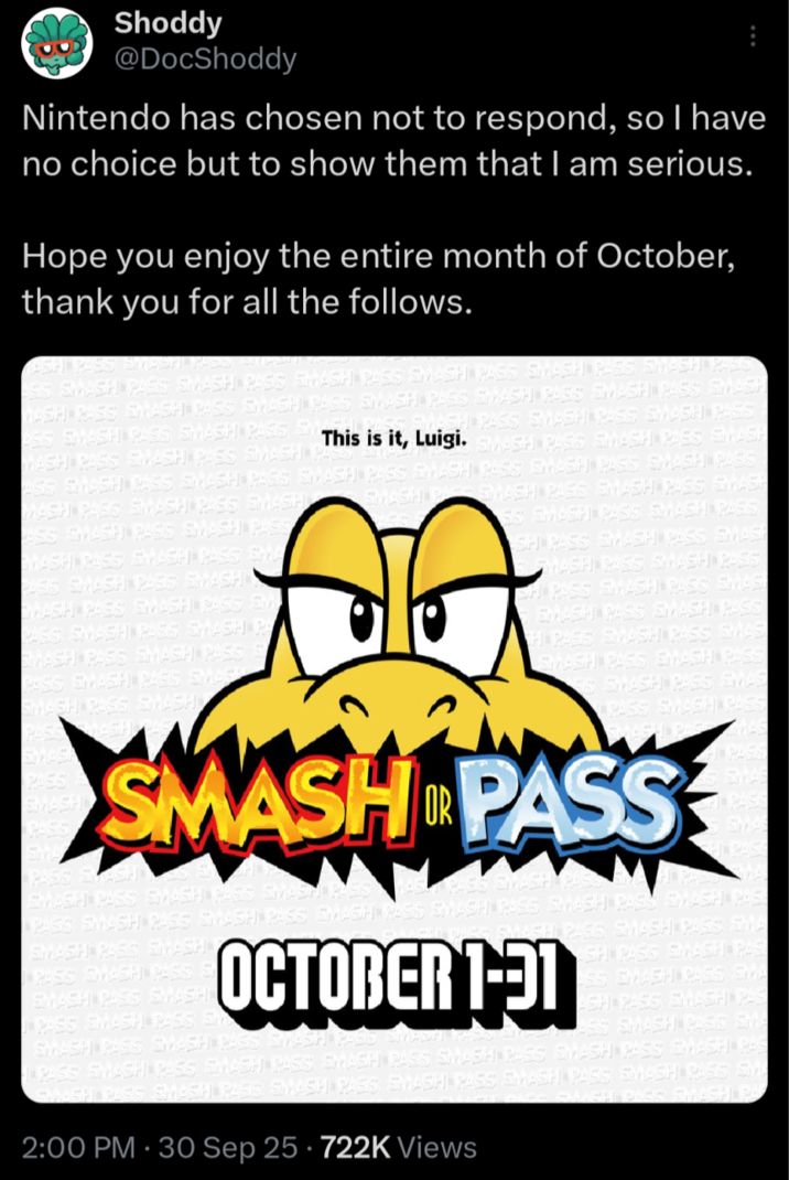Shoddy @DocShoddy Nintendo has chosen not to respond, so I have no choice but to show them that I am serious. Hope you enjoy the entire month of October, thank you for all the follows. ASH PASS SMASH PASS EMAD SS SMASH PASS SMASH PASS SMASH PASS SMASH PASIS SMASH PASS SMASH PASS WASH PASS SMASH PASS SMASH PASS SMASH PASS SMASH PASS SMASH PASS SMASH SMASH PASS SMASH PASS SMASH PASS ASS SMASH PASS SMASH PASS SM This is it, Luigi. SMASH PASIS SMASH PASS SMASH WASH PASIS SMASH PASS SMASH PA ASS SMASH PASS SMASH PASS SMASH PASS SMASH PASS SMASH PASS SMASH PASS SMASH PA SMASH PASS SMASH PASS SMASH MASH PASS SMASH PASS SMASH ASS SMASH PASS SMASH PASS MASH PASS SMASH PASS SMA PASIS SMASH PASS SMASH WASH PASS SMASH PASS SM PASS SMASH PASS SMASH PA SMASH PASS SMASH PASS S PASS SMASH PASS SMASH SMASH PASS SMASH PASS SS SMASH PASS SMASH PASS SH PASS SMASH PASS SMASH SMASH PASS SMASH PASS CH PASS SMASH PASS SMAS! SMASH PASS SMASH PASS H PASS SMASH PASS SMAS SMASH PASS SMASH PASS SS SMASH PASS SMAS PASS SMASH PAS SMASH OR PASS PASS SMASH SMASH PASS SMASH PASS SMASH PAS PAS S SMAS SHPASS SMAS PASS SMASH PASS SMASH PASS SMASH PASS SMASH PASS SMASH PASS SMASH PAS SMASH PASS SMASH PASS SMASH PASS S SMASH PASS SMASH PASS SMASH PASS S OCTOBER 1-91 SMASH PASS SMASH PASS SMASH PASS SMASH RO SMASH PASS SMA SH PASS SMASH PAS ASS SMASH PASS SMA ASH PASS SMASH PAS ASS SMASH PASS SMA PASS SMASH PASS SMASH PASS SMASH PASS SMASH PASS SMASH PASS SMASH PAS SMASH PASS SMASH PASS SMASH PASS SMASH PASS SMASH PASS SMASH PASS Sty GAACH DASS SMASH PA 2:00 PM - 30 Sep 25 722K Views