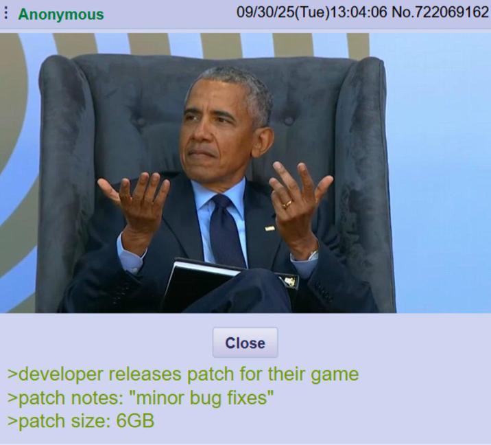: Anonymous 09/30/25(Tue)13:04:06 No.722069162 Close >developer releases patch for their game >patch notes: "minor bug fixes" >patch size: 6GB