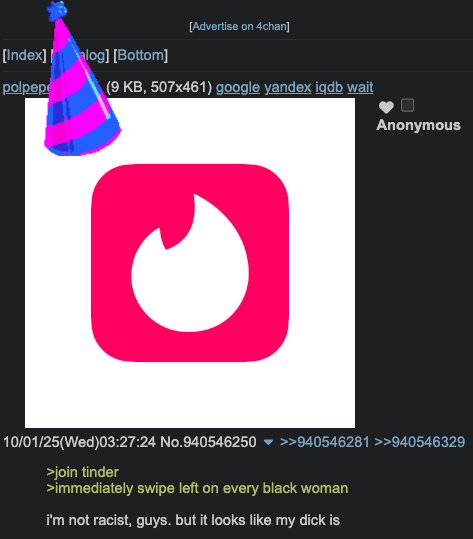 [Advertise on 4chan] [Index] | log] [Bottom] polpepe (9 KB, 507x461) google yandex igdb wait Anonymous 10/01/25(Wed)03:27:24 No.940546250 ▼ >>940546281 >>940546329 >join tinder >immediately swipe left on every black woman i'm not racist, guys. but it looks like my d--- is