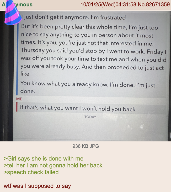 Aymous ME 10/01/25(Wed)04:31:58 No.82671359 I just don't get it anymore. I'm frustrated But it's been pretty clear this whole time, I'm just too nice to say anything to you in person about it most times. It's you, you're just not that interested in me. Thursday you said you'd stop by I went to work. Friday I was off you took your time to text me and when you did you were already busy. And then proceeded to just act like You know what you already know. I'm done. I'm just done. If that's what you want I won't hold you back TODAY 936 KB JPG >Girl says she is done with me >tell her I am not gonna hold her back >speech check failed w-- was I supposed to say